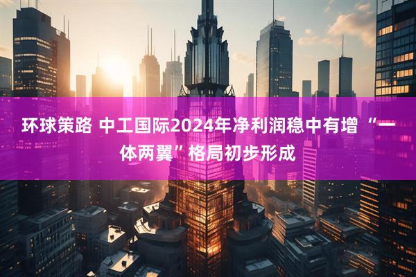 环球策路 中工国际2024年净利润稳中有增 “一体两翼”格局初步形成