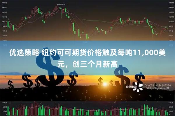 优选策略 纽约可可期货价格触及每吨11,000美元，创三个月新高
