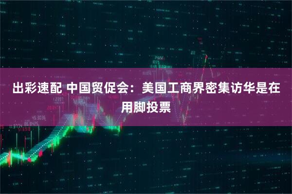 出彩速配 中国贸促会：美国工商界密集访华是在用脚投票