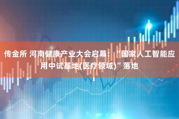 传金所 河南健康产业大会启幕：“国家人工智能应用中试基地(医疗领域)”落地