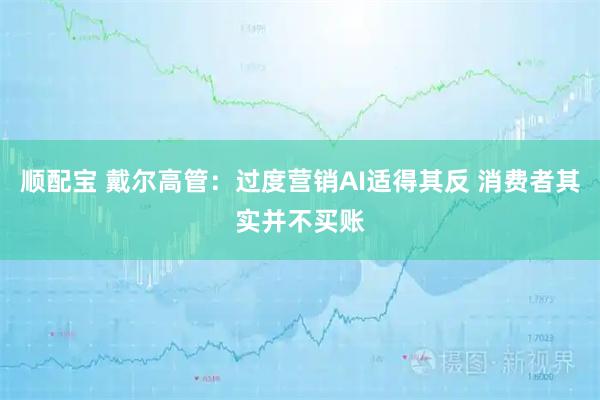 顺配宝 戴尔高管：过度营销AI适得其反 消费者其实并不买账