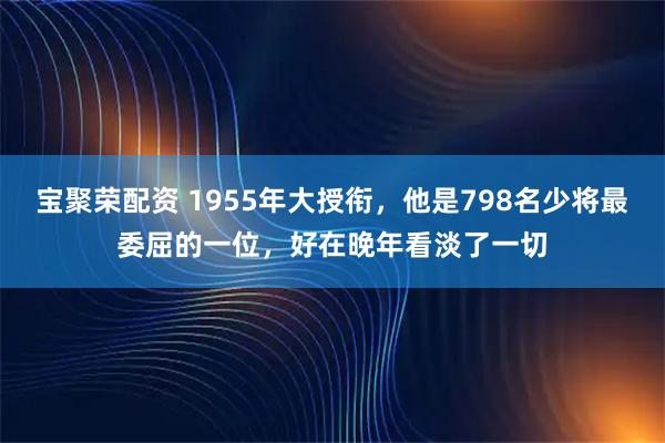 宝聚荣配资 1955年大授衔，他是798名少将最委屈的一位，好在晚年看淡了一切