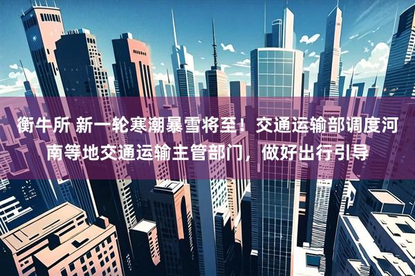 衡牛所 新一轮寒潮暴雪将至！交通运输部调度河南等地交通运输主管部门，做好出行引导
