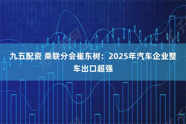 九五配资 乘联分会崔东树：2025年汽车企业整车出口超强