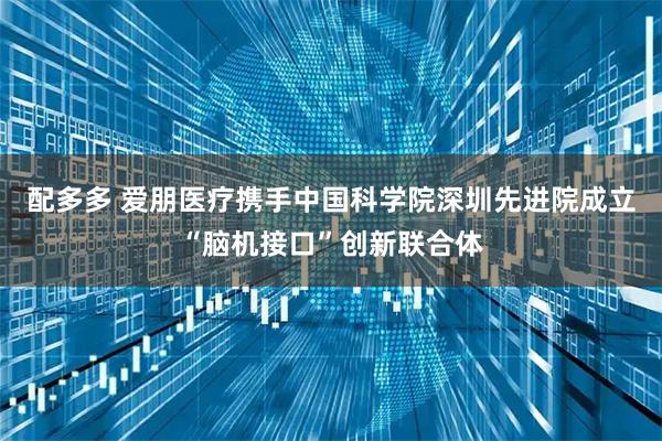 配多多 爱朋医疗携手中国科学院深圳先进院成立“脑机接口”创新联合体