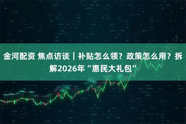 金河配资 焦点访谈｜补贴怎么领？政策怎么用？拆解2026年“惠民大礼包”
