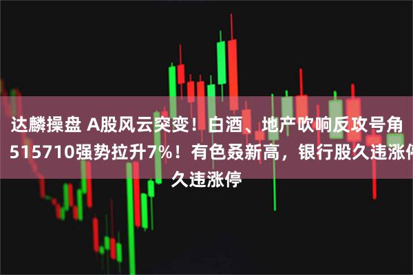 达麟操盘 A股风云突变！白酒、地产吹响反攻号角，515710强势拉升7%！有色叒新高，银行股久违涨停