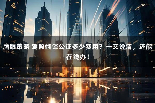 鹰眼策略 驾照翻译公证多少费用？一文说清，还能在线办！