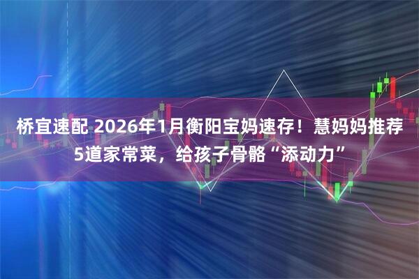 桥宜速配 2026年1月衡阳宝妈速存！慧妈妈推荐5道家常菜，给孩子骨骼“添动力”
