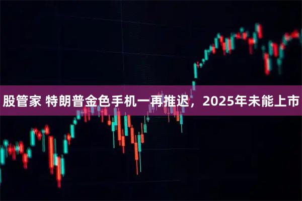 股管家 特朗普金色手机一再推迟，2025年未能上市