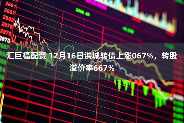 汇巨福配资 12月16日洪城转债上涨067%，转股溢价率667%