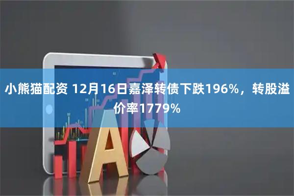 小熊猫配资 12月16日嘉泽转债下跌196%，转股溢价率1779%