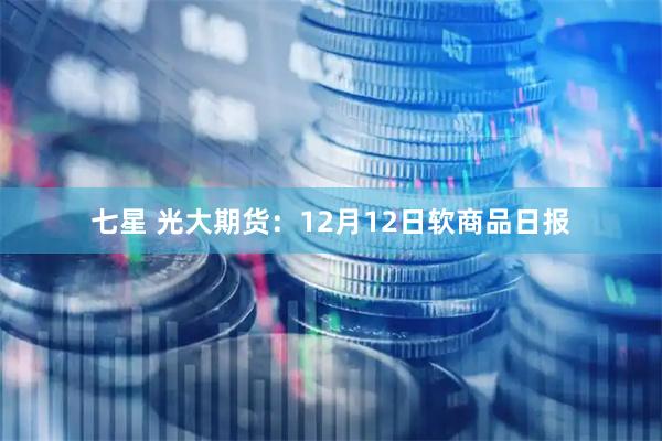 七星 光大期货：12月12日软商品日报