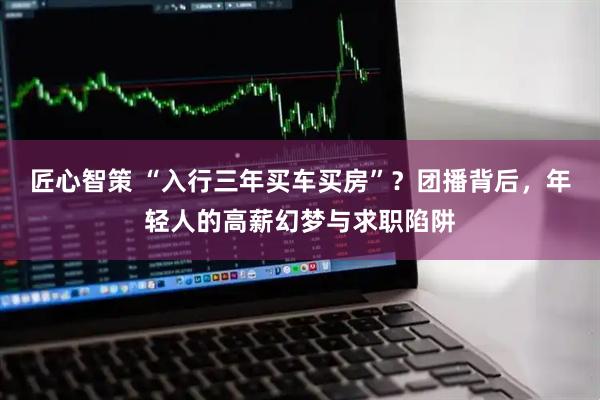 匠心智策 “入行三年买车买房”？团播背后，年轻人的高薪幻梦与求职陷阱