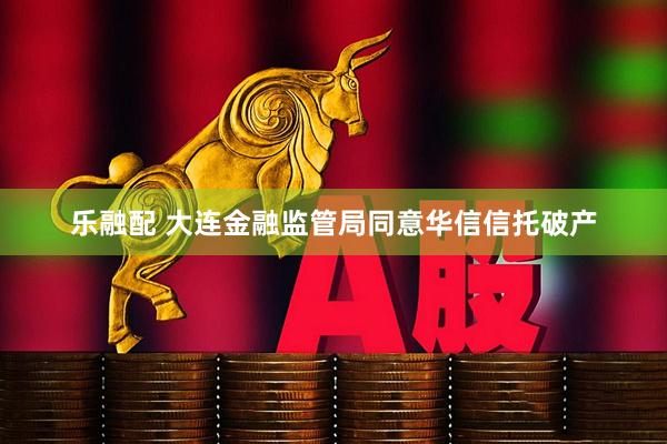 乐融配 大连金融监管局同意华信信托破产