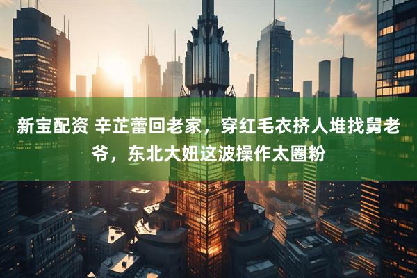 新宝配资 辛芷蕾回老家，穿红毛衣挤人堆找舅老爷，东北大妞这波操作太圈粉