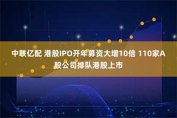中联亿配 港股IPO开年募资大增10倍 110家A股公司排队港股上市