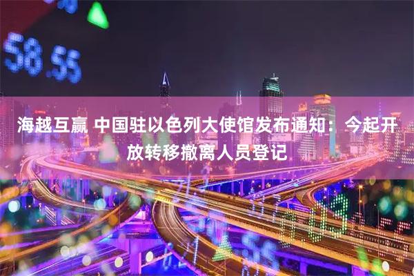 海越互赢 中国驻以色列大使馆发布通知：今起开放转移撤离人员登记