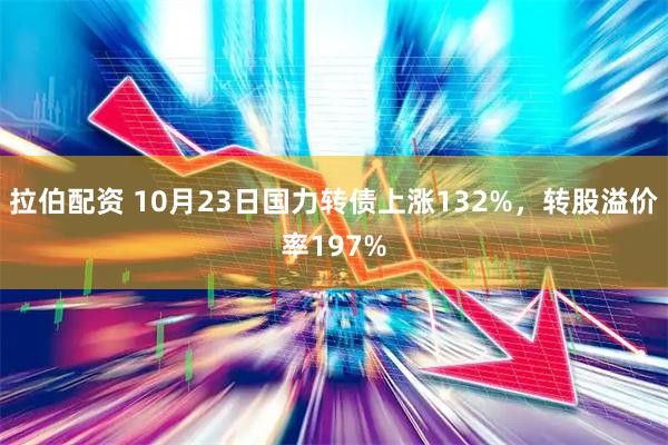 拉伯配资 10月23日国力转债上涨132%，转股溢价率197%