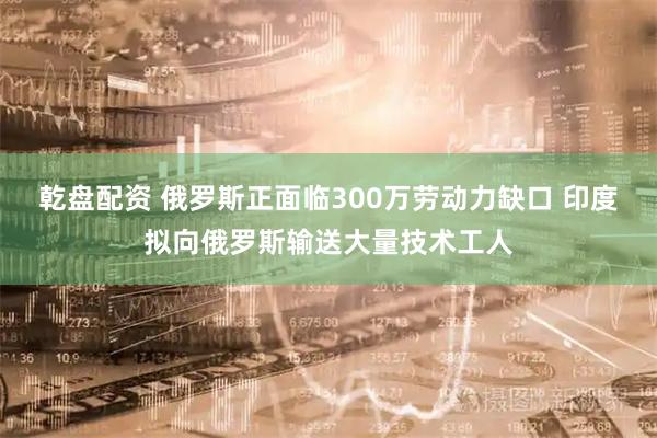乾盘配资 俄罗斯正面临300万劳动力缺口 印度拟向俄罗斯输送大量技术工人