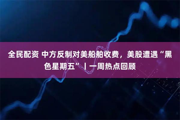 全民配资 中方反制对美船舶收费，美股遭遇“黑色星期五”丨一周热点回顾