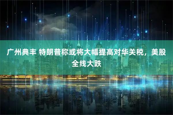 广州典丰 特朗普称或将大幅提高对华关税，美股全线大跌