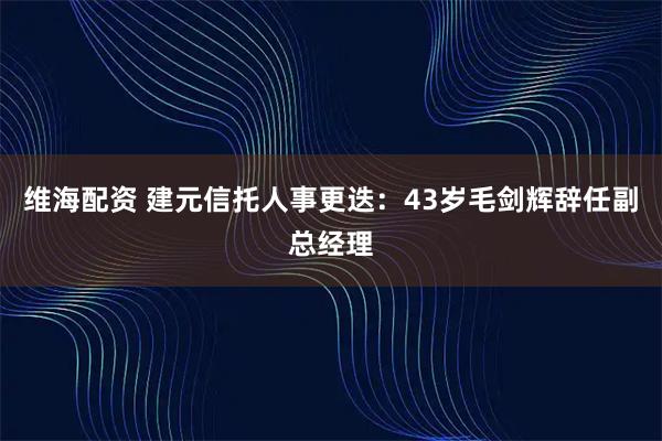 维海配资 建元信托人事更迭：43岁毛剑辉辞任副总经理