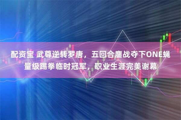 配资宝 武尊逆转罗唐，五回合鏖战夺下ONE蝇量级踢拳临时冠军，职业生涯完美谢幕