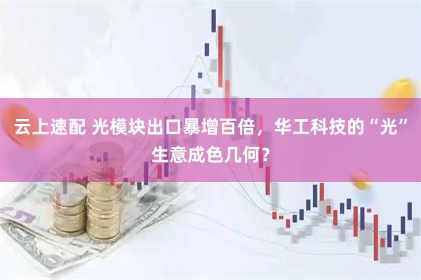 云上速配 光模块出口暴增百倍，华工科技的“光”生意成色几何？