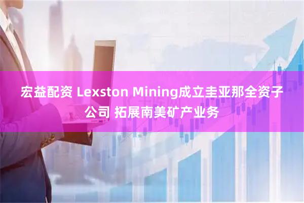 宏益配资 Lexston Mining成立圭亚那全资子公司 拓展南美矿产业务